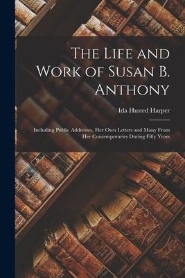 The Life and Work of Susan B. Anthony: Including Public Addresses, Her Own Letters and Many From Her Contemporaries During Fifty Years by Harper, Ida Husted