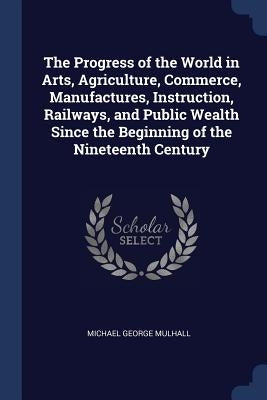The Progress of the World in Arts, Agriculture, Commerce, Manufactures, Instruction, Railways, and Public Wealth Since the Beginning of the Nineteenth by Mulhall, Michael George