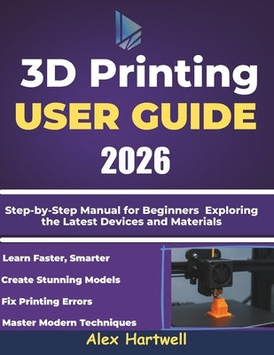 The 3d printing user guide 2026: Step-by-Step Manual for Beginners Exploring the Latest Devices and Materials by Hartwell, Alex