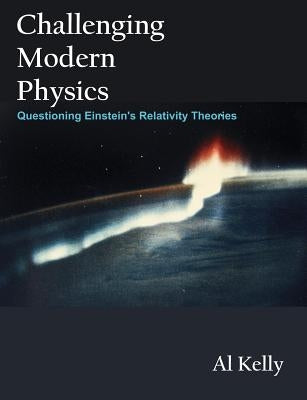 Challenging Modern Physics: Questioning Einstein's Relativity Theories by Kelly, Al