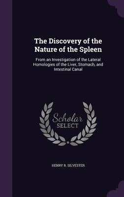 The Discovery of the Nature of the Spleen: From an Investigation of the Lateral Homologies of the Liver, Stomach, and Intestinal Canal by Silvester, Henry R.