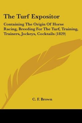 The Turf Expositor: Containing The Origin Of Horse Racing, Breeding For The Turf, Training, Trainers, Jockeys, Cocktails (1829) by Brown, C. F.