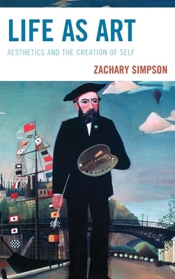 Life as Art: Aesthetics and the Creation of Self by Simpson, Zachary