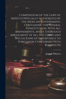 Compendium of the Laws of Mexico Officially Authorized by the Mexican Government, Containing the Federal Constitution, With all Amendments, and a Thor by Wheless, Joseph