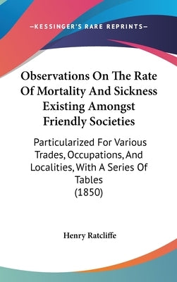 Observations On The Rate Of Mortality And Sickness Existing Amongst Friendly Societies: Particularized For Various Trades, Occupations, And Localities by Ratcliffe, Henry