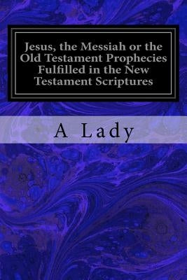 Jesus, the Messiah or the Old Testament Prophecies Fulfilled in the New Testament Scriptures by Lady, A.