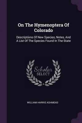 On The Hymenoptera Of Colorado: Descriptions Of New Species, Notes, And A List Of The Species Found In The State by Ashmead, William Harris