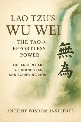 Lao Tzu's Wu Wei - The Tao of Effortless Power: The Ancient Art of Doing Less and Achieving More by Ancient Wisdom Institute