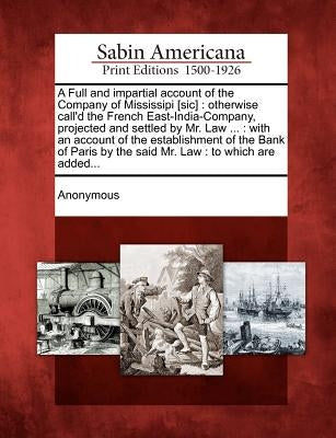 A Full and Impartial Account of the Company of Mississipi [Sic]: Otherwise Call'd the French East-India-Company, Projected and Settled by Mr. Law ...: by Anonymous
