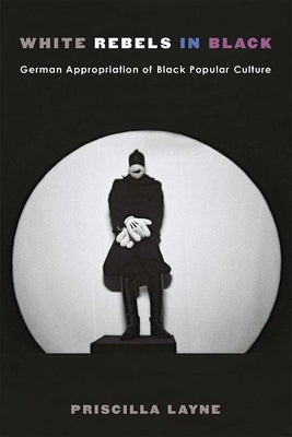 White Rebels in Black: German Appropriation of Black Popular Culture by Layne, Priscilla Dionne