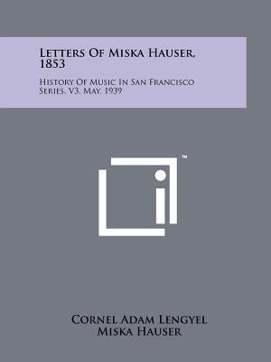 Letters of Miska Hauser, 1853: History of Music in San Francisco Series, V3, May, 1939 by Lengyel, Cornel Adam