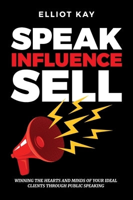 Speak Influence Sell: Winning The Hearts and Minds of Your Ideal Clients Through Public Speaking by Kay, Elliot