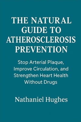 The Natural Guide to Atherosclerosis Prevention: Stop Arterial Plaque, Improve Circulation, and Strengthen Heart Health Without Drugs by Hughes, Nathaniel