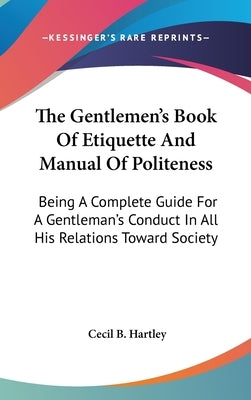The Gentlemen's Book Of Etiquette And Manual Of Politeness: Being A Complete Guide For A Gentleman's Conduct In All His Relations Toward Society by Hartley, Cecil B.