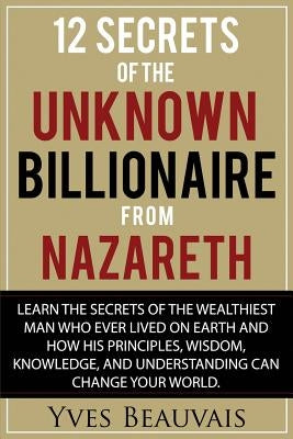 12 Secrets of the Unknown Billionaire from Nazareth: Learn the secrets of the wealthiest man who ever lived and how his principles, wisdom, knowledge, by Beauvais, Yves