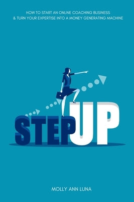 Step Up: How To Start an Online Coaching Business & Turn Your Expertise Into A Money Generating Machine by Luna, Molly Ann