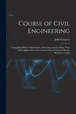 Course of Civil Engineering: Comprising Plane Trigonometry, Surveying, and Levelling. With Their Application to the Construction of Common Roads, R by Gregory, John