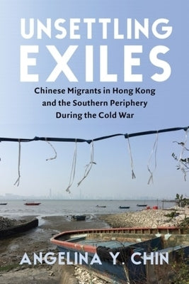 Unsettling Exiles: Chinese Migrants in Hong Kong and the Southern Periphery During the Cold War by Chin, Angelina Y.