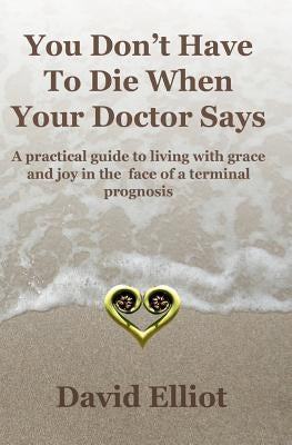 You Don't have To Die When Your Doctor Says: A practical guide to living with grace and joy in the face of a terminal prognosis. by Elliot, David