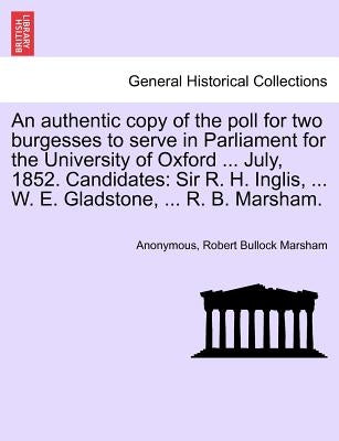An Authentic Copy of the Poll for Two Burgesses to Serve in Parliament for the University of Oxford ... July, 1852. Candidates: Sir R. H. Inglis, ... by Anonymous