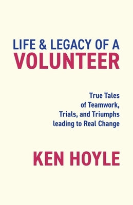 Life & Legacy of a Volunteer: True Tales of Teamwork, Trials, and Triumphs leading to Real Change by Hoyle, Ken