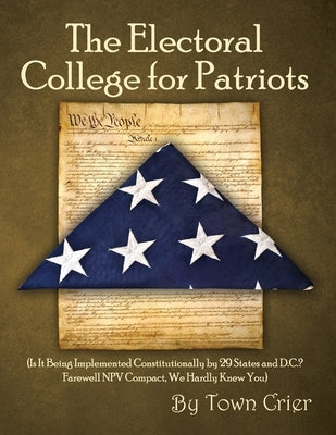 The Electoral College for Patriots: (Is It Being Implemented Constitutionally by 29 States and D.C.? Farewell NPV Compact, We Hardly Knew You) by Crier, Town