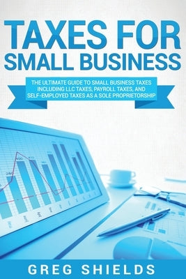 Taxes for Small Business: The Ultimate Guide to Small Business Taxes Including LLC Taxes, Payroll Taxes, and Self-Employed Taxes as a Sole Propr by Shields, Greg