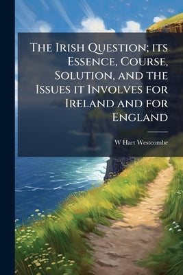 The Irish Question; its Essence, Course, Solution, and the Issues it Involves for Ireland and for England by Westcombe, W. Hart