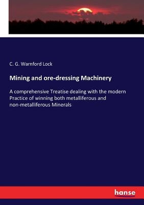 Mining and ore-dressing Machinery: A comprehensive Treatise dealing with the modern Practice of winning both metalliferous and non-metalliferous Miner by Lock, C. G. Warnford