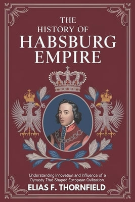 The History of Habsburg Empire: Understanding Innovation And Influence Of A Dynasty That Shaped European Civilization by F. Thornfield, Elias