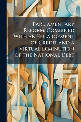 Parliamentary Reform, Combined With an Enlargement of Credit and a Virtual Diminution of the National Debt by Anonymous