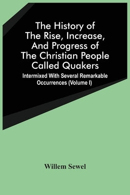 The History Of The Rise, Increase, And Progress Of The Christian People Called Quakers: Intermixed With Several Remarkable Occurrences (Volume I) by Sewel, Willem