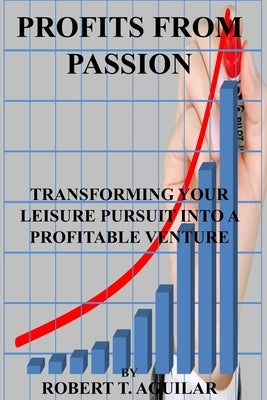 Profits from passion: Transforming Your Leisure Pursuit into a Profitable Venture by T. Aguilar, Robert