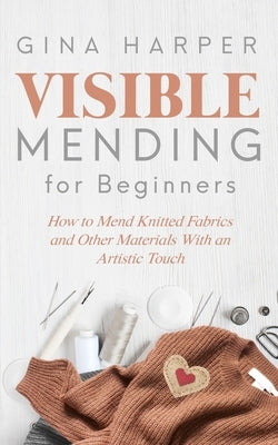 Visible Mending for Beginners: How to Mend Knitted Fabrics and Other Materials With an Artistic Touch by Harper, Gina