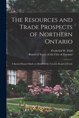 The Resources and Trade Prospects of Northern Ontario [microform]: a Special Report Made on Behalf of the Toronto Board of Trade by Field, Frederick W. (Frederick Willia