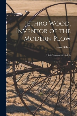 Jethro Wood, Inventor of the Modern Plow: A Brief Account of His Life by Gilbert, Frank