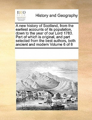 A New History of Scotland, from the Earliest Accounts of Its Population, Down to the Year of Our Lord 1783. Part of Which Is Original, and Part Select by Multiple Contributors