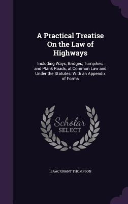 A Practical Treatise On the Law of Highways: Including Ways, Bridges, Turnpikes, and Plank Roads, at Common Law and Under the Statutes: With an Append by Thompson, Isaac Grant