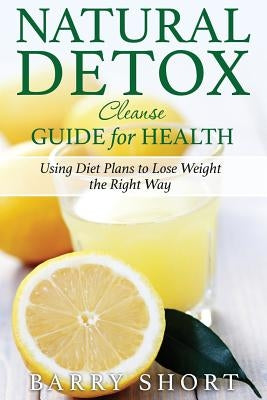 Natural Detox Cleanse Guide for Health: Sub-Title: Using Diet Plans to Lose Weight the Right Way by Short, Barry