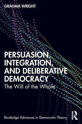 Persuasion, Integration, and Deliberative Democracy: The Will of the Whole by Wright, Graham