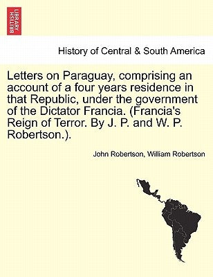 Letters on Paraguay, Comprising an Account of a Four Years Residence in That Republic, Under the Government of the Dictator Francia. (Francia's Reign by Robertson, John