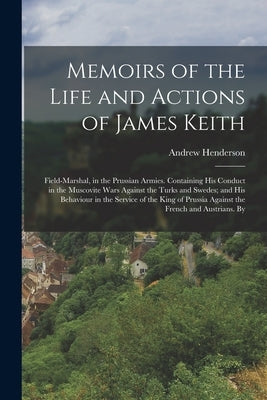 Memoirs of the Life and Actions of James Keith: Field-Marshal, in the Prussian Armies. Containing His Conduct in the Muscovite Wars Against the Turks by Henderson, Andrew