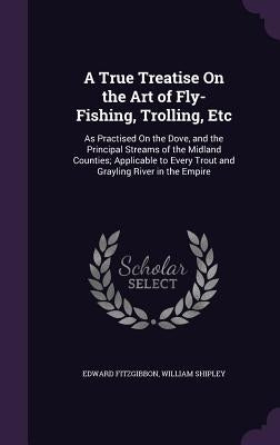 A True Treatise On the Art of Fly-Fishing, Trolling, Etc: As Practised On the Dove, and the Principal Streams of the Midland Counties; Applicable to E by Fitzgibbon, Edward