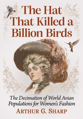 The Hat That Killed a Billion Birds: The Decimation of World Avian Populations for Women's Fashion by Sharp, Arthur G.