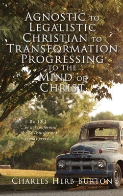 Agnostic to Legalistic Christian to Transformation Progressing to The Mind of Christ: Ro 12:2 ...be not conformed...be Ye Transformed...ye may prove.. by Burton, Charles Herb