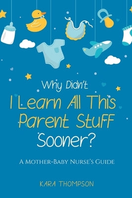 Why Didn't I Learn All This Parent Stuff Sooner?: A Mother-Baby Nurse's Guide by Thompson, Kara