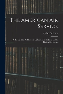 The American Air Service: A Record of Its Problems, Its Difficulties, Its Failures, and Its Final Achievements by Sweetser, Arthur