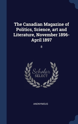 The Canadian Magazine of Politics, Science, art and Literature, November 1896-April 1897: 8 by Anonymous