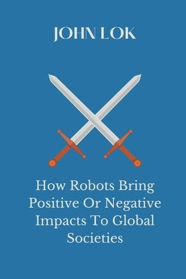 How Robots Bring Positive Or Negative Impacts To Global Societies by Lok, John