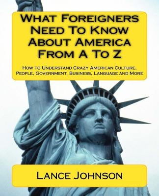 What Foreigners Need To Know About America From A To Z: How to Understand Crazy American Culture, People, Government, Business, Language and More by Johnson, Lance